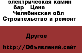 электрическая камин бар › Цена ­ 2 500 - Челябинская обл. Строительство и ремонт » Другое   